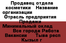 Продавец отдела косметики › Название организации ­ Dimond Style › Отрасль предприятия ­ Продажи › Минимальный оклад ­ 21 000 - Все города Работа » Вакансии   . Тыва респ.,Кызыл г.